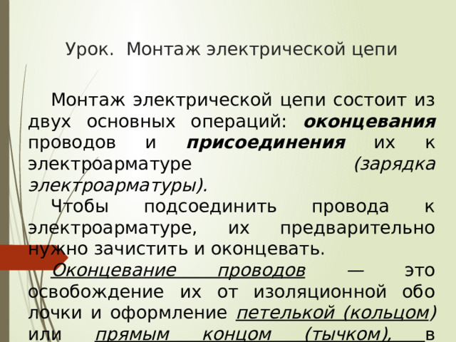 Урок. Монтаж электрической цепи  Монтаж электрической цепи состоит из двух основных операций: оконцевания проводов и присоединения их к электроарматуре (зарядка электроарматуры).  Чтобы подсоединить провода к электроарматуре, их предварительно нужно зачистить и оконцевать.  Оконцевание проводов — это освобождение их от изоляционной обо­лочки и оформление петелькой (кольцом ) или прямым концом (тычком), в зависимости от конструкции электроарматуры. 