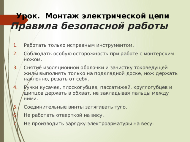 Урок. Монтаж электрической цепи Правила безопасной работы Работать только исправным инструментом. Соблюдать особую осторожность при работе с монтерским ножом. Снятие изоляционной оболочки и зачистку токоведущей жилы выпол­нять только на подкладной доске, нож держать наклонно, резать от себя. Ручки кусачек, плоскогубцев, пассатижей, круглогубцев и щипцов держать в обхват, не закладывая пальцы между ними. Соединительные винты затягивать туго. Не работать отверткой на весу. Не производить зарядку электроарматуры на весу. 