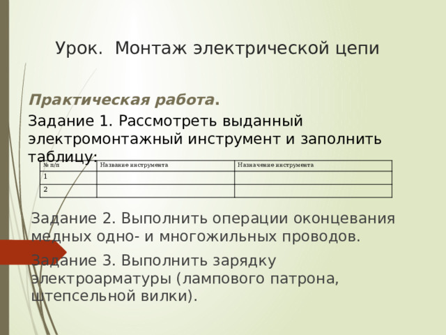 Урок. Монтаж электрической цепи Практическая работа . Задание 1. Рассмотреть выданный электромонтажный инструмент и заполнить таблицу: № п/п 1 Название инструмента Назначение инструмента 2 Задание 2. Выполнить операции оконцевания медных одно- и многожильных проводов. Задание 3. Выполнить зарядку электроарматуры (лампового патрона, штепсельной вилки). 