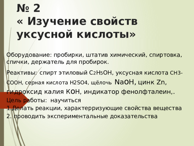 ПРАКТИЧЕСКАЯ РАБОТА № 2  « Изучение свойств уксусной кислоты» Оборудование: пробирки, штатив химический, спиртовка, спички, держатель для пробирок. Реактивы:  спирт этиловый C 2 H 5 OH, уксусная кислота СН3-СООН , серная кислота Н2SO4, щёлочь  Na o H,  цинк Zn, гидроксид калия К o H, индикатор фенолфталеин,. Цель работы: научиться 1.Делать реакции, характерризующие свойства вещества 2. проводить экспериментальные доказательства 