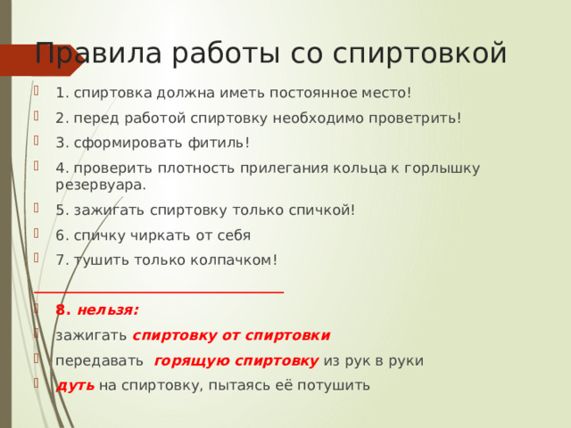 Правила работы со спиртовкой 1. спиртовка должна иметь постоянное место! 2. перед работой спиртовку необходимо проветрить! 3. сформировать фитиль! 4. проверить плотность прилегания кольца к горлышку резервуара. 5. зажигать спиртовку только спичкой! 6. спичку чиркать от себя 7. тушить только колпачком! ___________________________________ 8. нельзя: зажигать спиртовку от спиртовки передавать горящую спиртовку из рук в руки дуть на спиртовку, пытаясь её потушить 