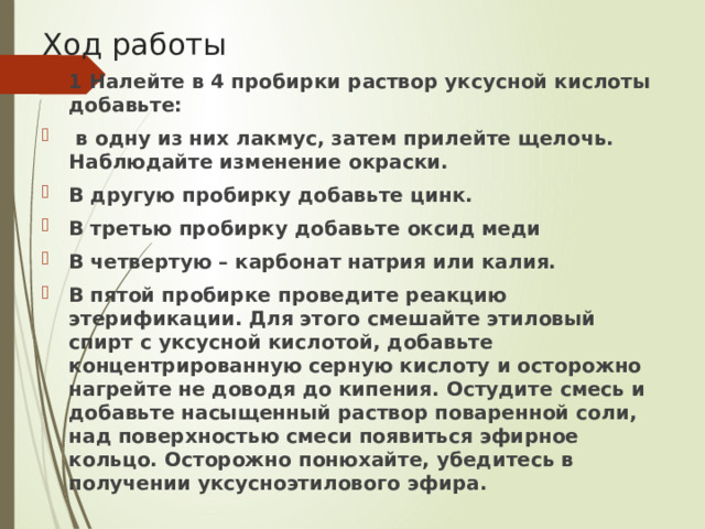 Ход работы 1 Налейте в 4 пробирки раствор уксусной кислоты добавьте:  в одну из них лакмус, затем прилейте щелочь. Наблюдайте изменение окраски. В другую пробирку добавьте цинк. В третью пробирку добавьте оксид меди В четвертую – карбонат натрия или калия. В пятой пробирке проведите реакцию этерификации. Для этого смешайте этиловый спирт с уксусной кислотой, добавьте концентрированную серную кислоту и осторожно нагрейте не доводя до кипения. Остудите смесь и добавьте насыщенный раствор поваренной соли, над поверхностью смеси появиться эфирное кольцо. Осторожно понюхайте, убедитесь в получении уксусноэтилового эфира. 