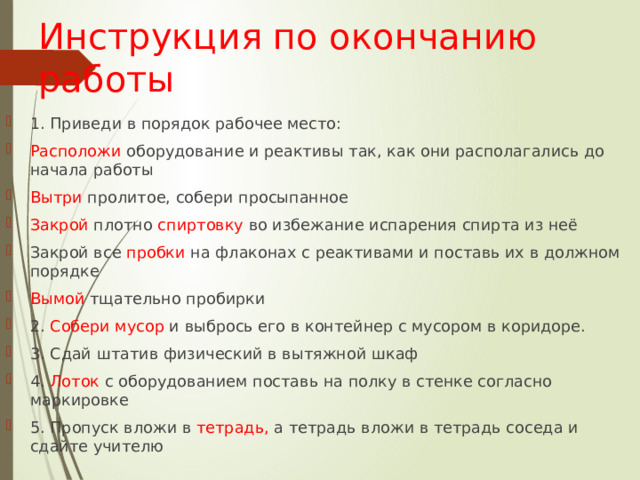 Инструкция по окончанию работы 1. Приведи в порядок рабочее место: Расположи оборудование и реактивы так, как они располагались до начала работы Вытри пролитое, собери просыпанное Закрой плотно спиртовку во избежание испарения спирта из неё Закрой все пробки на флаконах с реактивами и поставь их в должном порядке Вымой тщательно пробирки 2. Собери  мусор и выбрось его в контейнер с мусором в коридоре. 3. Сдай штатив физический в вытяжной шкаф 4. Лоток с оборудованием поставь на полку в стенке согласно маркировке 5. Пропуск вложи в тетрадь, а тетрадь вложи в тетрадь соседа и сдайте учителю 