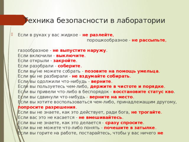 Техника безопасности в лаборатории Если в руках у вас жидкое - не разлейте , порошкообразное - не рассыпьте , газообразное - не выпустите наружу .  Если включили - выключите .  Если открыли - закройте .   Если разобрали - соберите .   Если вы не можете собрать - позовите на помощь умельца .  Если вы не разбирали - не вздумайте собирать .  Если вы одолжили что-нибудь - верните .  Если вы пользуетесь чем-либо, держите в чистоте и порядке .  Если вы привели что-либо в беспорядок - восстановите статус кво .  Если вы сдвинули что-нибудь -  верните на место .  Если вы хотите воспользоваться чем-либо, принадлежащим другому, попросите разрешения .   Если вы не знаете, как это действует, ради бога, не трогайте .  Если вас это не касается - не вмешивайтесь .  Если вы не знаете, как это делается - сразу спросите .  Если вы не можете что-либо понять - почешите в затылке .  Если вы горите на работе, постарайтесь, чтобы у вас ничего не 