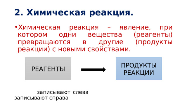 2. Химическая реакция. Химическая реакция – явление, при котором одни вещества (реагенты) превращаются в другие (продукты реакции) с новыми свойствами.  записывают слева записывают справа РЕАГЕНТЫ ПРОДУКТЫ РЕАКЦИИ 