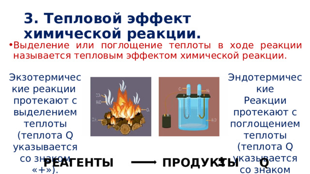 3. Тепловой эффект химической реакции. Выделение или поглощение теплоты в ходе реакции называется тепловым эффектом химической реакции. Эндотермические Реакции протекают с поглощением теплоты (теплота Q указывается со знаком «–»). Экзотермические реакции  протекают с выделением теплоты (теплота Q указывается со знаком «+»). РЕАГЕНТЫ ПРОДУКТЫ Q 