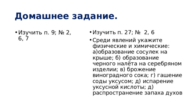 Домашнее задание. Изучить п. 9; № 2, 6, 7 Изучить п. 27; № 2, 6 Среди явлений укажите физические и химические: а)образование сосулек на крыше; б) образование черного налёта на серебряном изделии; в) брожение виноградного сока; г) гашение соды уксусом; д) испарение уксусной кислоты; д) распространение запаха духов 