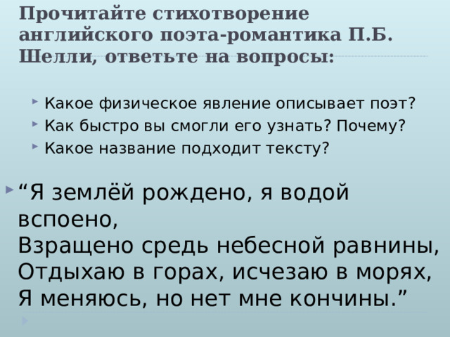 Прочитайте стихотворение английского поэта-романтика П.Б. Шелли, ответьте на вопросы: Какое физическое явление описывает поэт? Как быстро вы смогли его узнать? Почему? Какое название подходит тексту?  “ Я землёй рождено, я водой вспоено,  Взращено средь небесной равнины,  Отдыхаю в горах, исчезаю в морях,  Я меняюсь, но нет мне кончины.” 