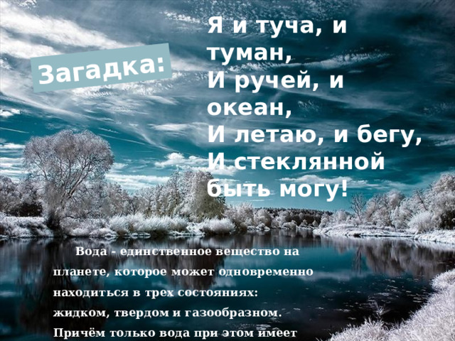 Загадка: Я и туча, и туман,  И ручей, и океан,  И летаю, и бегу,  И стеклянной быть могу! Вода - единственное вещество на планете, которое может одновременно находиться в трех состояниях: жидком, твердом и газообразном. Причём только вода при этом имеет разные названия. 