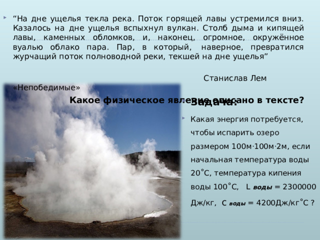 “ На дне ущелья текла река. Поток горящей лавы устремился вниз. Казалось на дне ущелья вспыхнул вулкан. Столб дыма и кипящей лавы, каменных обломков, и, наконец, огромное, окружённое вуалью облако пара. Пар, в который,  наверное, превратился журчащий поток полноводной реки, текшей на дне ущелья”  Станислав Лем «Непобедимые» Какое физическое явление описано в тексте? Задача: Какая энергия потребуется, чтобы испарить озеро размером 100м·100м·2м, если начальная температура воды 20 ˚ С, температура кипения воды 100 ˚ С, L воды = 2300000 Дж/кг, с  воды = 4200Дж/кг ˚ С ?  