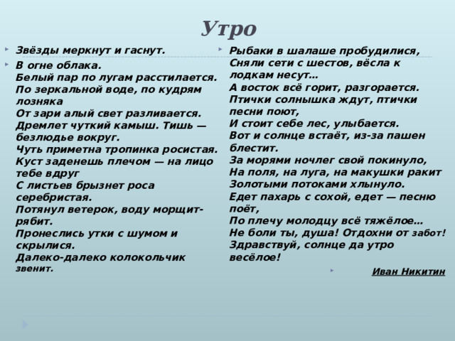 Утро   Звёзды меркнут и гаснут. В огне облака.  Белый пар по лугам расстилается.  По зеркальной воде, по кудрям лозняка  От зари алый свет разливается.  Дремлет чуткий камыш. Тишь — безлюдье вокруг.  Чуть приметна тропинка росистая.  Куст заденешь плечом — на лицо тебе вдруг  С листьев брызнет роса серебристая.   Потянул ветерок, воду морщит-рябит.  Пронеслись утки с шумом и скрылися.  Далеко-далеко колокольчик звенит.   Рыбаки в шалаше пробудилися,  Сняли сети с шестов, вёсла к лодкам несут…  А восток всё горит, разгорается.  Птички солнышка ждут, птички песни поют,  И стоит себе лес, улыбается.  Вот и солнце встаёт, из-за пашен блестит.  За морями ночлег свой покинуло,  На поля, на луга, на макушки ракит  Золотыми потоками хлынуло.  Едет пахарь с сохой, едет — песню поёт,  По плечу молодцу всё тяжёлое…  Не боли ты, душа! Отдохни от забот!  Здравствуй, солнце да утро весёлое! Иван Никитин 