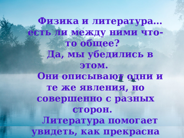 Физика и литература…есть ли между ними что-то общее? Да, мы убедились в этом. Они описывают одни и те же явления, но совершенно с разных сторон. Литература помогает увидеть, как прекрасна наша природа, физика — даёт научное объяснение явлений природы. 