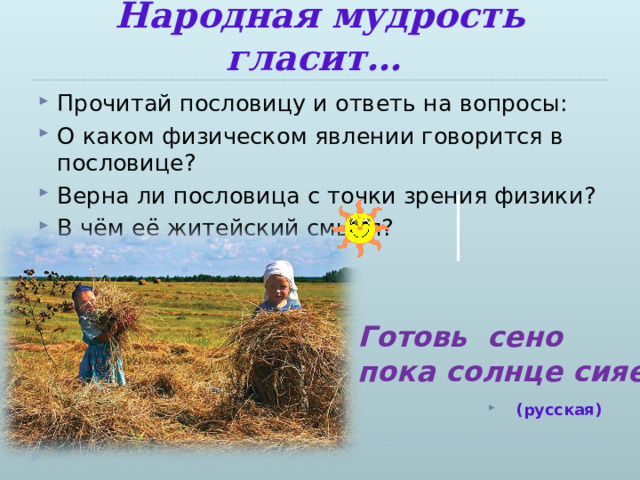 Народная мудрость гласит… Прочитай пословицу и ответь на вопросы: О каком физическом явлении говорится в пословице? Верна ли пословица с точки зрения физики? В чём её житейский смысл?   (русская)  Готовь сено пока солнце сияет 