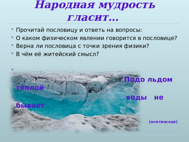 Народная мудрость гласит… Прочитай пословицу и ответь на вопросы: О каком физическом явлении говорится в пословице? Верна ли пословица с точки зрения физики? В чём её житейский смысл?   Подо льдом тёплой  воды не бывает (осетинская)  