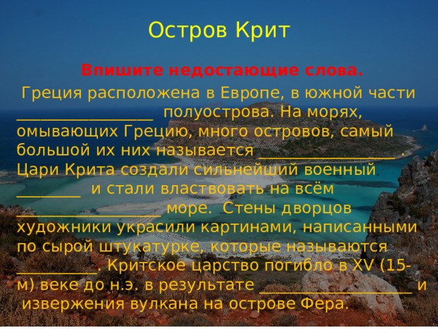 Остров Крит Впишите недостающие слова.  Греция расположена в Европе, в южной части _________________ полуострова. На морях, омывающих Грецию, много островов, самый большой их них называется _________________ . Цари Крита создали сильнейший военный ________ и стали властвовать на всём __________________ море. Стены дворцов художники украсили картинами, написанными по сырой штукатурке, которые называются __________. Критское царство погибло в XV (15-м) веке до н.э. в результате ___________________ и извержения вулкана на острове Фера. 