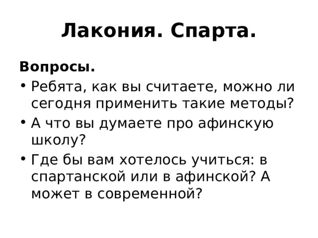 Лакония. Спарта. Вопросы. Ребята, как вы считаете, можно ли сегодня применить такие методы? А что вы думаете про афинскую школу? Где бы вам хотелось учиться: в спартанской или в афинской? А может в современной? 