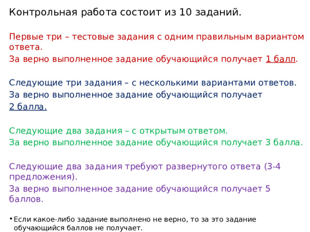 Контрольная работа состоит из 10 заданий. Первые три – тестовые задания с одним правильным вариантом ответа. За верно выполненное задание обучающийся получает 1 балл . Следующие три задания – с несколькими вариантами ответов. За верно выполненное задание обучающийся получает 2 балла. Следующие два задания – с открытым ответом. За верно выполненное задание обучающийся получает 3 балла. Следующие два задания требуют развернутого ответа (3-4 предложения). За верно выполненное задание обучающийся получает 5 баллов. Если какое-либо задание выполнено не верно, то за это задание обучающийся баллов не получает. 