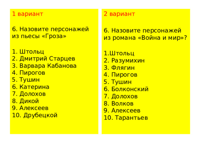 1 вариант 2 вариант  6. Назовите персонажей из пьесы «Гроза»   1. Штольц  2. Дмитрий Старцев  3. Варвара Кабанова  4. Пирогов  5. Тушин  6. Катерина  7. Долохов  8. Дикой  9. Алексеев  10. Друбецкой    6. Назовите персонажей из романа «Война и мир»?   1.Штольц  2. Разумихин  3. Флягин  4. Пирогов  5. Тушин  6. Болконский  7. Долохов  8. Волков  9. Алексеев  10. Тарантьев   