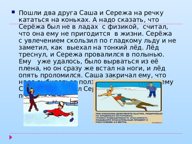Пошли два друга Саша и Сережа на речку кататься на коньках. А надо сказать, что Серёжа был не в ладах с физикой, считал, что она ему не пригодится в жизни. Серёжа с увлечением скользил по гладкому льду и не заметил, как выехал на тонкий лёд. Лёд треснул, и Сережа провалился в полынью. Ему уже удалось, было вырваться из её плена, но он сразу же встал на ноги, и лёд опять проломился. Саша закричал ему, что надо выбираться ползком. Ответьте, почему Саша посоветовал Серёже выбираться ползком? 