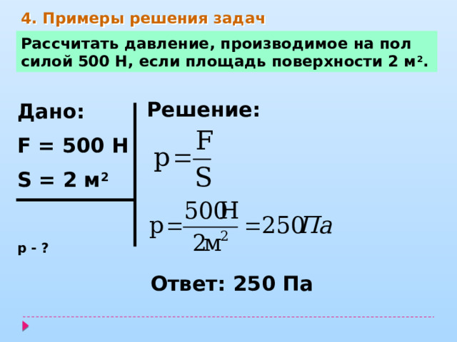 4. Примеры решения задач Рассчитать давление, производимое на пол силой 500 Н, если площадь поверхности 2 м 2 . Решение: Дано: F = 500 Н S = 2 м 2  р - ? Ответ: 250 Па 