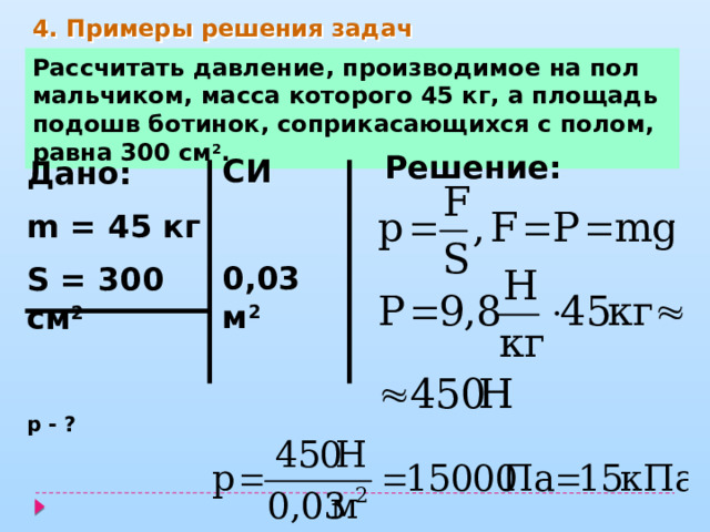 4. Примеры решения задач Рассчитать давление, производимое на пол мальчиком, масса которого 45 кг, а площадь подошв ботинок, соприкасающихся с полом, равна 300 см 2 . Решение: СИ  0,03 м 2   Дано: m = 45 кг S = 300 см 2  р - ? 