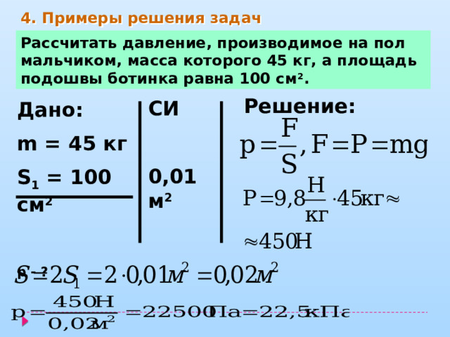4. Примеры решения задач Рассчитать давление, производимое на пол мальчиком, масса которого 45 кг, а площадь подошвы ботинка равна 100 см 2 . Решение: СИ  0,01 м 2   Дано: m = 45 кг S 1 = 100 см 2  р - ? 