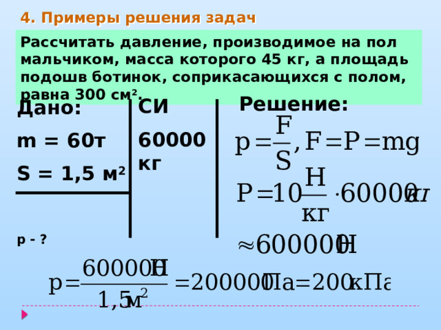 4. Примеры решения задач Рассчитать давление, производимое на пол мальчиком, масса которого 45 кг, а площадь подошв ботинок, соприкасающихся с полом, равна 300 см 2 . Решение: СИ 60000кг    Дано: m = 60т S = 1,5 м 2  р - ? 