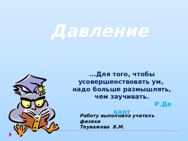 Давление ...Для того, чтобы усовершенствовать ум,  надо больше размышлять, чем заучивать.                                            Р.Декарт Работу выполнила учитель физики Теуважева Б.М. 