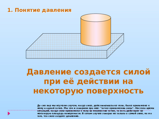 1. Понятие давления Давление создается силой при её действии на некоторую поверхность До сих пор мы изучали случаи, когда сила, действовавшая на тело, была приложена к нему в одной точке. Мы так и говорили про нее: 