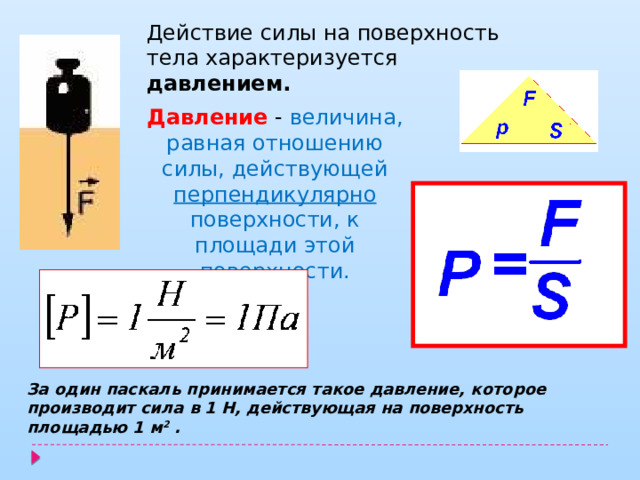 Действие силы на поверхность тела характеризуется давлением. Давление - величина, равная отношению силы, действующей перпендикулярно поверхности, к площади этой поверхности. За один паскаль принимается такое давление, которое  производит сила в 1 Н, действующая на поверхность площадью 1 м 2 . 