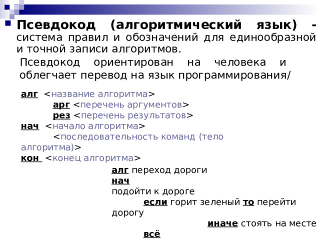 Псевдокод (алгоритмический язык) - система правил и обозначений для единообразной и точной записи алгоритмов. Псевдокод ориентирован на человека и облегчает перевод на язык программирования / алг    арг    рез   нач     кон   алг  переход дороги нач  подойти к дороге  если горит зеленый  то перейти дорогу     иначе стоять на месте  всё  кон  