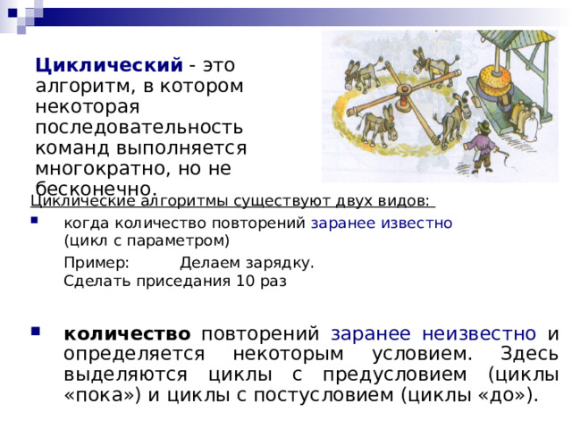 Циклический  - это алгоритм, в котором некоторая последовательность команд выполняется многократно, но не бесконечно. Циклические алгоритмы существуют двух видов: когда количество повторений заранее известно   (цикл с параметром)  Пример:  Делаем зарядку.     Сделать приседания 10 раз количество повторений заранее неизвестно и определяется некоторым условием. Здесь выделяются циклы с предусловием (циклы «пока») и циклы с постусловием (циклы «до»). 