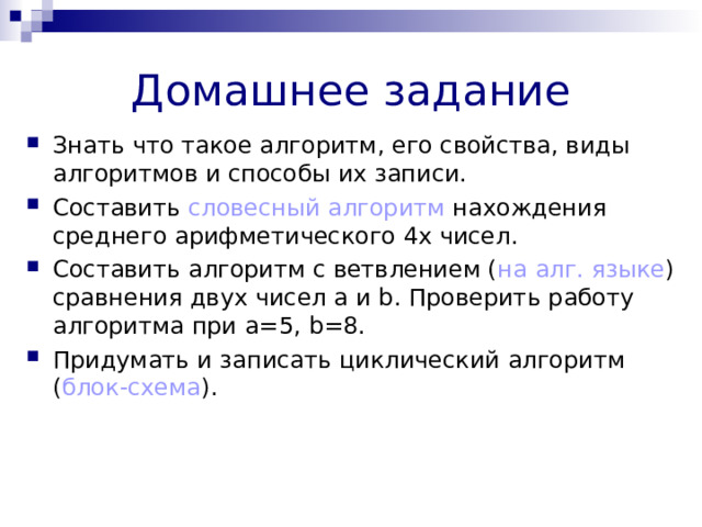 Домашнее задание Знать что такое алгоритм, его свойства, виды алгоритмов и способы их записи. Составить словесный алгоритм нахождения среднего арифметического 4х чисел. Составить алгоритм с ветвлением ( на алг. языке ) сравнения двух чисел а и b . Проверить работу алгоритма при а=5, b =8. Придумать и записать циклический алгоритм ( блок-схема ). 