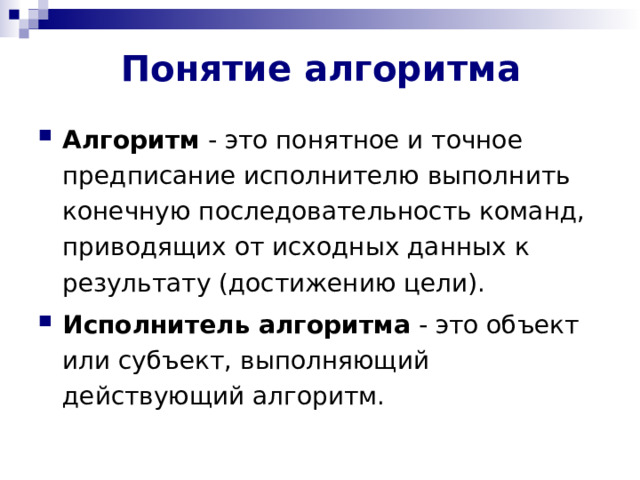 Понятие алгоритма Алгоритм - это понятное и точное предписание исполнителю выполнить конечную последовательность команд, приводящих от исходных данных к результату (достижению цели). Исполнитель алгоритма - это объект или субъект, выполняющий действующий алгоритм. 