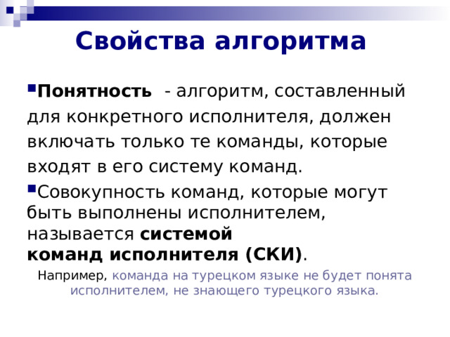 Свойства алгоритма   Понятность  - алгоритм, составленный для конкретного исполнителя, должен включать только те команды, которые входят в его систему команд. Совокупность команд, которые могут быть выполнены исполнителем, называется  системой команд исполнителя (СКИ) . Например, команда на турецком языке не будет понята исполнителем, не знающего турецкого языка. 