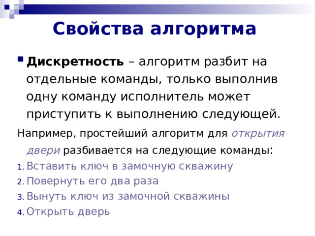 Свойства алгоритма   Дискретность – алгоритм разбит на отдельные команды, только выполнив одну команду исполнитель может приступить к выполнению следующей. Например, простейший алгоритм для открытия двери разбивается на следующие команды : Вставить ключ в замочную скважину Повернуть его два раза Вынуть ключ из замочной скважины Открыть дверь 