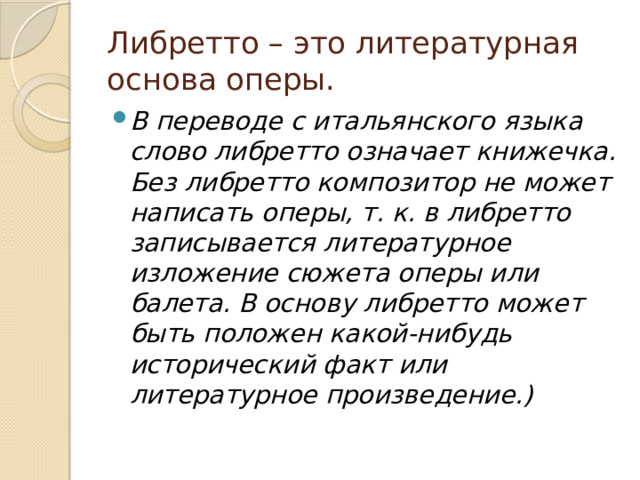 Либретто – это литературная основа оперы. В переводе с итальянского языка слово либретто означает книжечка. Без либретто композитор не может написать оперы, т. к. в либретто записывается литературное изложение сюжета оперы или балета. В основу либретто может быть положен какой-нибудь исторический факт или литературное произведение.)  