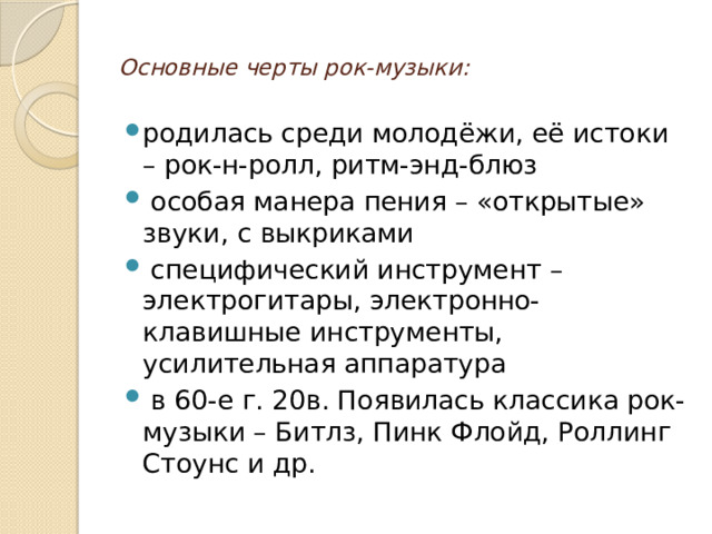  Основные черты рок-музыки:   родилась среди молодёжи, её истоки – рок-н-ролл, ритм-энд-блюз  особая манера пения – «открытые» звуки, с выкриками  специфический инструмент – электрогитары, электронно-клавишные инструменты, усилительная аппаратура  в 60-е г. 20в. Появилась классика рок-музыки – Битлз, Пинк Флойд, Роллинг Стоунс и др. 