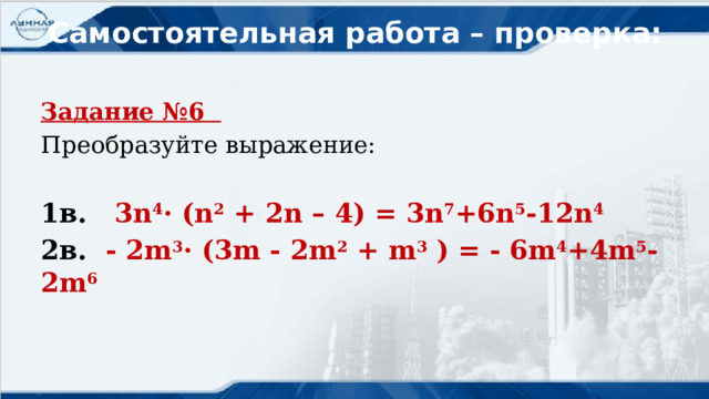 Самостоятельная работа – проверка: Задание №6 Преобразуйте выражение: 1в. 3n 4 · (n 2 + 2n – 4) = 3n 7 +6n 5 -12n 4 2в. - 2m 3 · (3m - 2m 2 + m 3 ) = - 6m 4 +4m 5 -2m 6