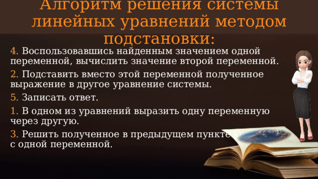 Алгоритм решения системы линейных уравнений методом подстановки: 4. Воспользовавшись найденным значением одной переменной, вычислить значение второй переменной. 2. Подставить вместо этой переменной полученное выражение в другое уравнение системы. 5. Записать ответ. 1. В одном из уравнений выразить одну переменную через другую. 3. Решить полученное в предыдущем пункте уравнение с одной переменной.