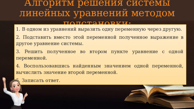 Алгоритм решения системы линейных уравнений методом подстановки: 1. В одном из уравнений выразить одну переменную через другую. 2. Подставить вместо этой переменной полученное выражение в другое уравнение системы. 3. Решить полученное во втором пункте уравнение с одной переменной. 4. Воспользовавшись найденным значением одной переменной, вычислить значение второй переменной. 5. Записать ответ.