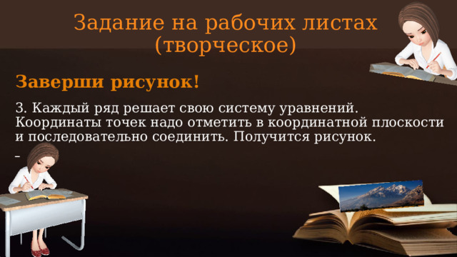 Задание на рабочих листах  (творческое) Заверши рисунок! 3. Каждый ряд решает свою систему уравнений. Координаты точек надо отметить в координатной плоскости и последовательно соединить. Получится рисунок.