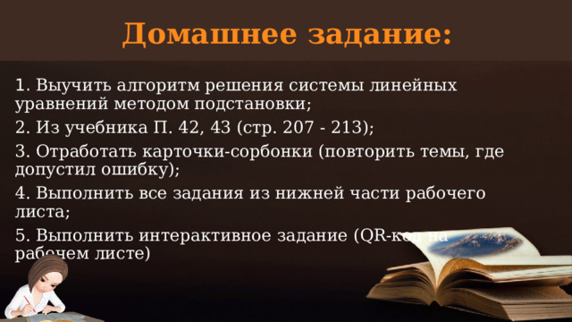 Домашнее задание:   1. Выучить алгоритм решения системы линейных уравнений методом подстановки; 2. Из учебника П. 42, 43 (стр. 207 - 213); 3. Отработать карточки-сорбонки (повторить темы, где допустил ошибку); 4. Выполнить все задания из нижней части рабочего листа; 5. Выполнить интерактивное задание (QR-код на рабочем листе)