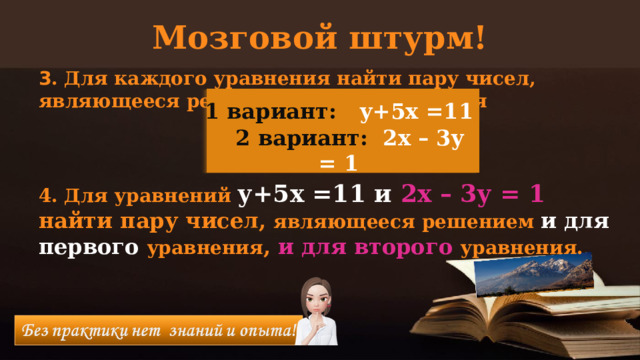 Мозговой штурм! 3 . Для каждого уравнения найти пару чисел, являющееся решением этого уравнения    4. Для уравнений у+5х =11 и 2х – 3у = 1 найти пару чисел, являющееся решением и для первого уравнения , и для второго уравнения. 1 вариант:  у+5х =11  2 вариант: 2х – 3у = 1