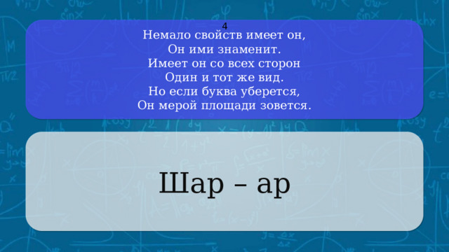 Немало свойств имеет он,  Он ими знаменит.  Имеет он со всех сторон  Один и тот же вид.  Но если буква уберется,  Он мерой площади зовется. 4 Шар – ар CLICK ON THE QUESTION BOX TO REVEAL THE ANSWER CLICK ON THE ANSWER BOX TO RETURN TO THE MAIN MENU