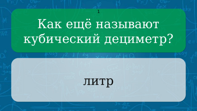 Как ещё называют кубический дециметр? 1 литр CLICK ON THE QUESTION BOX TO REVEAL THE ANSWER CLICK ON THE ANSWER BOX TO RETURN TO THE MAIN MENU