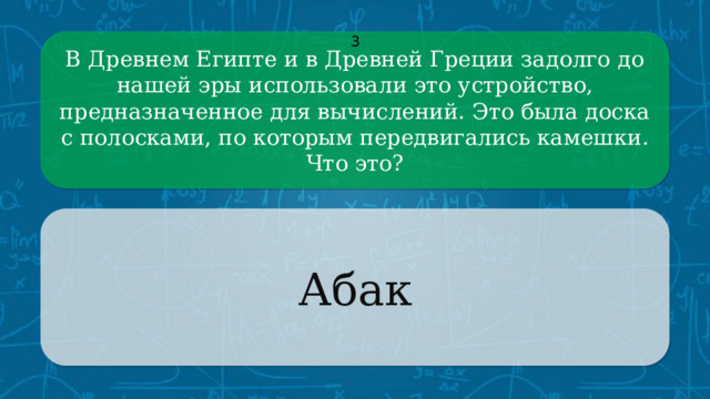 В Древнем Египте и в Древней Греции задолго до нашей эры использовали это устройство, предназначенное для вычислений. Это была доска с полосками, по которым передвигались камешки. 3 Что это? Абак CLICK ON THE QUESTION BOX TO REVEAL THE ANSWER CLICK ON THE ANSWER BOX TO RETURN TO THE MAIN MENU