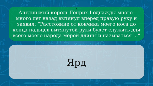 Английский король Генрих I однажды много-много лет назад вытянул вперед правую руку и заявил: “Расстояние от кончика моего носа до конца пальцев вытянутой руки будет служить для всего моего народа мерой длины и называться ...” 5 Ярд CLICK ON THE QUESTION BOX TO REVEAL THE ANSWER CLICK ON THE ANSWER BOX TO RETURN TO THE MAIN MENU