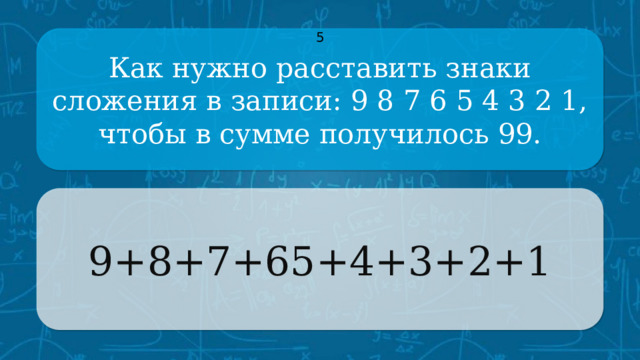 Как нужно расставить знаки сложения в записи: 9 8 7 6 5 4 3 2 1, 5 чтобы в сумме получилось 99. 9+8+7+65+4+3+2+1 CLICK ON THE QUESTION BOX TO REVEAL THE ANSWER CLICK ON THE ANSWER BOX TO RETURN TO THE MAIN MENU