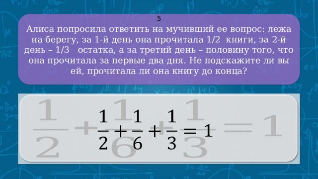 Алиса попросила ответить на мучивший ее вопрос: лежа на берегу, за 1-й день она прочитала 1/2 книги, за 2-й день – 1/3 остатка, а за третий день – половину того, что она прочитала за первые два дня. Не подскажите ли вы ей, прочитала ли она книгу до конца? 5   CLICK ON THE QUESTION BOX TO REVEAL THE ANSWER CLICK ON THE ANSWER BOX TO RETURN TO THE MAIN MENU